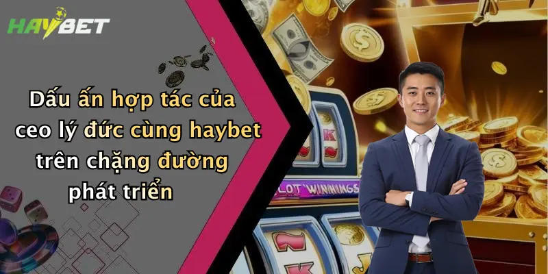 Dấu ấn hợp tác của ceo lý đức cùng haybet trên chặng đường phát triển